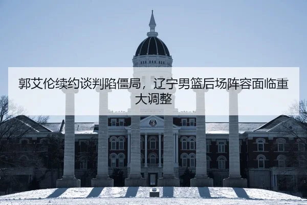 郭艾伦续约谈判陷僵局，辽宁男篮后场阵容面临重大调整