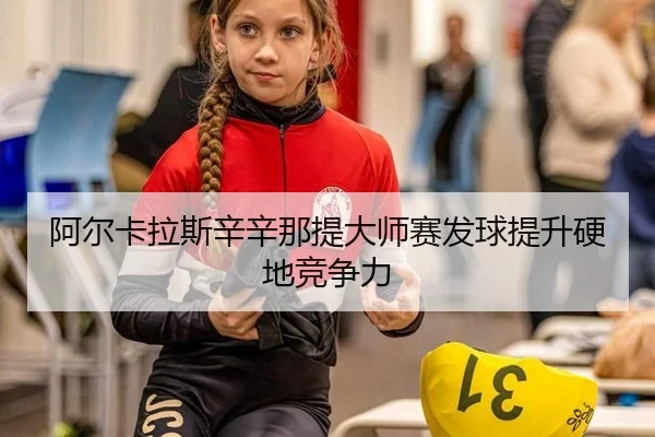阿尔卡拉斯辛辛那提大师赛发球提升硬地竞争力